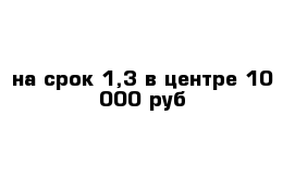 на срок 1,3 в центре 10 000 руб